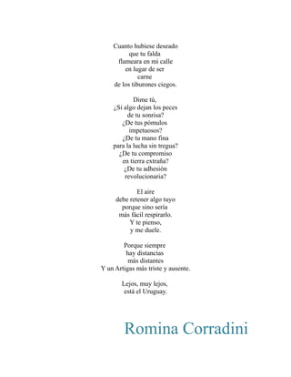 Cuanto hubiese deseado 
que tu falda 
flameara en mi calle 
en lugar de ser 
carne 
de los tiburones ciegos. 
Dime tú, 
¿Si algo dejan los peces 
de tu sonrisa? 
¿De tus pómulos 
impetuosos? 
¿De tu mano fina 
para la lucha sin tregua? 
¿De tu compromiso 
en tierra extraña? 
¿De tu adhesión 
revolucionaria? 
El aire 
debe retener algo tuyo 
porque sino sería 
más fácil respirarlo. 
Y te pienso, 
y me duele. 
Porque siempre 
hay distancias 
más distantes 
Y un Artigas más triste y ausente. 
Lejos, muy lejos, 
está el Uruguay. 
Romina Corradini 
 