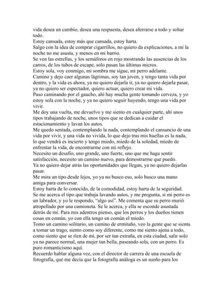 vida desea un cambio, desea una respuesta, desea aferrarse a todo y soltar 
todo. 
Estoy cansada, estoy más que cansada, estoy harta. 
Salgo con la idea de comprar cigarrillos, no quiero da explicaciones, a mí la 
noche no me asusta, y menos en mi barrio. 
Se ven las estrellas, y los semáforos en rojo mostrando las ausencias de los 
carros, de los tubos de escape, solo pasan las últimas micros. 
Estoy sola, voy conmigo, mi sombra me sigue, mi perro adelante. 
Camino y dejo caer algunas lágrimas, soy tan joven, y tengo tanta vida por 
dentro, y la vida es ahora, ya no quiero dejarla ir, ya no quiero dejarla pasar, 
ya no quiero ser espectador, quiero actuar, quiero crear mi vida. 
Paso caminando por el gaucho, ahí hay mucha gente tomando cerveza, y yo 
estoy sola con la noche, y ya no quiero seguir huyendo, tengo una vida por 
vivir. 
Me doy una vuelta, me devuelvo y me siento en cualquier parte, ahí unos 
tipos trabajando de noche, unos tipos que se dedican a cuidar el 
estacionamiento y lavan los autos. 
Me quedo sentada, contemplando la nada, contemplando el cansancio de una 
vida por vivir, y una vida no vivida, lo que dejo tras mis huellas es la nada, 
lo que vendrá es incierto y tengo miedo, miedo de la soledad, miedo de 
enfrentar la vida, de encontrarme con mi reflejo. 
Necesito un desafío, uno grande, uno fuerte, uno que me haga sentir 
satisfacción, necesito un camino nuevo, para demostrarme que puedo. 
Ya no quiero dejar atrás las oportunidades que llegan, ya no quiero dejarlas 
pasar. 
Me mira un tipo desde lejos, yo ya no busco eso, solo busco una mano 
amiga para conversar. 
Estoy harta de lo conocido, de la comodidad, estoy harta de la seguridad. 
Se me acerca el tipo que trabaja lavando autos, y me pregunta, si mi perro es 
un labrador, y yo le respondo, “algo así”. Me comenta que su perro murió 
atropellado por una camioneta. Se le acerca, y ella se esconde asustada 
detrás de mí. Para mis adentros pienso, que los perros y los dueños tienen 
cosas en común, yo con ella tengo en común el miedo. 
Tomo un camino solitario, un camino de ermitaño, veo la gente que se sienta 
a tomar un trago, siento como soy diferente, como me siento ajena a todo, 
como siento que se ríen de mí, por ser tan extraña, en esta ciudad, salir solo 
ya no parece normal, una mujer tan bella, paseando sola, con un perro. Es 
puro romanticismo aquí. 
Recuerdo hablar alguna vez, con el director de carrera de una escuela de 
fotografía, que me decía que la fotografía análoga es un sueño para los 
 