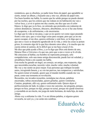 románticos, que es obsoleta, ya nadie tiene fotos de papel, que agradable se 
siente, tomar un álbum, y hojearlo una y otra vez, abismo de papel roto. 
Ese buen hombre me habla, le cuento que he salido porque no puedo dormir 
por las noches, que los colores que me rodean en mi habitación me van a 
volver loca, y yo ni si quiera me doy cuenta, me dice que use el color 
blanco, le digo que ya lo hice, no entiendo que pretendía con rodearme de 
colores dramáticos, intensos, obscuros, absorbentes, no se si fue una forma 
de escaparme, o de enfrentarme, o de encerrarme. 
Le digo que la vida se me pasa, y que ya no quiero ver como sigue pasando 
frente a mis ojos, que a veces hago cosas para escapar, pero que ya no me 
quiero escapar, el me dice, quieres enfrentar y está bien, yo le digo que si, 
que uno a veces se despierta agradecido de la vida, y otras las cosas se ponen 
grises, le comento algo de lo que hice durante estos años, y lo mucho que me 
cuesta entrar al camino, de lo difícil que se me hace cruzar el río. 
Me dice que pida ayuda a Dios, y yo le digo que Dios está dentro de uno, 
llámese Dios o Universo o lo que sea, pero que a uno a veces se le olvida. 
Me emociono al hablar, ese hombre no representa jerarquía, solo 
compañerismo, solo una mano amiga desconocida, puede leer mi soledad, y 
arrodillarse frente a mí cuando me habla. 
Esta noche he ganado un ángel, un consejo, un amigo, una respuesta, algo 
que necesitaba escuchar, necesito valor, mucho valor, mucha voluntad. 
Me voy y me siento un poco mejor. Esas personas que trabajan lavando 
autos, recogiendo basura, y se ven tan pasivas, tan compasivas y satisfechas. 
No quiero temer al mundo, quiero que el mundo tiemble cuando me vea 
pasar, como una tormenta en revolución. 
Recuerdos, me invaden recuerdos, nostalgias me clavan, palabras 
encerradas, rabias encarceladas, quiero gritarlas, quiero vomitarlas. 
Camino, prepárate, allá voy, quiero enfrentarlo todo. Quiero dejar el 
perfeccionismo de lado, la culpa a veces me carcome, me pregunta, porque, 
porque no hice, porque no dije, porque no actué, porque me quedé temerosa 
y escondida en un rincón, me juzga de mala hermana, de mala hija, de mala 
amiga. 
Ahora voy a enfrentar la vida. Y es mi última palabra, si alguien quiere 
revocarla, no seré yo, y no serán mis sombras. 
EduardoAc 
evedo 
 