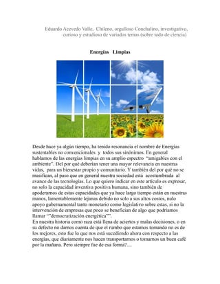 Eduardo Acevedo Valle, Chileno, orgulloso Conchalino, investigativo, 
curioso y estudioso de variados temas (sobre todo de ciencia) 
Energías Limpias 
Desde hace ya algún tiempo, ha tenido resonancia el nombre de Energías 
sustentables no convencionales y todos sus sinónimos. En general 
hablamos de las energías limpias en su amplio espectro “amigables con el 
ambiente”. Del por qué deberían tener una mayor relevancia en nuestras 
vidas, para un bienestar propio y comunitario. Y también del por qué no se 
masifican, al paso que en general nuestra sociedad está acostumbrada al 
avance de las tecnologías. Lo que quiero indicar en este artículo es expresar, 
no solo la capacidad inventiva positiva humana, sino también de 
apoderarnos de estas capacidades que ya hace largo tiempo están en nuestras 
manos, lamentablemente lejanas debido no solo a sus altos costos, nulo 
apoyo gubernamental tanto monetario como legislativo sobre estas, si no la 
intervención de empresas que poco se benefician de algo que podríamos 
llamar “”democratización energética””. 
En nuestra historia como raza está llena de aciertos y malas decisiones, o en 
su defecto no darnos cuenta de que el rumbo que estamos tomando no es de 
los mejores, esto fue lo que nos está sucediendo ahora con respecto a las 
energías, que diariamente nos hacen transportarnos o tomarnos un buen café 
por la mañana. Pero siempre fue de esa forma?.... 
 