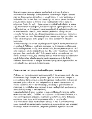 Solo ahora pereciese que viniese una horda de sistemas de ahorro, 
economización de energía o derechamente crear energía limpia a base de 
algo tan desapercibido como lo es el sol, el viento, el vapor geotérmico e 
incluso las olas del mar. Pero esto no es algo tan nuevo, parece increíble 
pero, ni más ni menos la primera celda eléctrica fotovoltaica tiene sus 
orígenes a finales del siglo 19 por un desconocido Charles Frittz. Y no era 
algo poco común en esa época, finales del siglo 19 y principios del 20. Se 
podría decir de esa época como una era dorada del descubrimiento eléctrico 
se experimentaba con todo, tanto en como producirla y luego en que 
ocuparla. Pero en mucho de estos casos grandes conglomerados energéticos 
y productivos. de cierta forma conspiraron en contra de algo que veían casi 
como un enemigo que había que por toda costa desaparecer o hacerlo 
impopular. 
Y esto no es algo aislado en los principios del siglo 20 no era poco usual oír 
el nombre de Vehículos eléctricos, es mas en esa época eran casi la norma, 
en la cual la gente de esa época se transportaba, fue tan popular que en 1912 
solo en estados unidos se registraron más de 34.000 vehículos de estos. Pero 
que paso. Fue casual o fortuita? Todo parece indicar que no fue de esa 
forma. No fue el único, hay una larga lista de de inventores y sus creaciones 
quede haber salido a las luz popularmente seguramente al día de hoy 
veríamos de otra forma la energía. Pero creo que podríamos profundizar en 
otro artículo si es que se da la oportunidad. 
Crear nuestra energía, profundización, pros y contras 
Podemos ser energéticamente auto sustentables? La respuesta es sí, y ha sido 
si durante un largo tiempo, los grandes “que” de este tema no van por la 
poca voluntad de la gente, sino mas bien porque prácticamente todo está en 
contra de quien quiere ser más independiente y menos contaminante en 
cuanto a cómo se provee de esta energía, las energías que están más al 
alcance de la realidad no solo nacional si no a escala global, son la energía 
fotovoltaica (solar) y la eólica (viento). 
La particularidad de estas energías, es que amoldan perfectamente a chile 
(realmente casi todas). Debido a las excelentes condiciones climáticas, a la 
cual nuestro país está expuesto, en el norte y hasta buena parte de la zona 
centro sur, es un lugar perfecto para desarrollar la energía solar. 
Y la eólica ni que decir prácticamente en todo el país existen excelentes 
zonas en donde ejercer proyectos masivos o a pequeña escala para abastecer 
de energía a unas cuantas casa, pequeños poblados, o grande ciudades. 
 