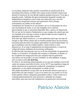La excelente radiación solar, permite o permitiría la masificación de la 
tecnología fotovoltaica, no hablo solo a gran escala (centrales solares) que 
durante el transcurso de esta década surgirían grandes proyectos. Si no que a 
pequeña escala, hablando del aprovisionamiento hogareño creando una 
independencia energética o por lo bajo una reducción casi a cero del 
consumo de energía provista por una transmisora. Pero ¿Porque 
realizaríamos un cambio así de radical? 
Actualmente los incentivos no son muchos, tal vez el más propio de este y 
casi una bandera de lucha, es ser más amigable con tu entorno, 
aprovechando lo que se encuentra disponible libre y gratis a tu disposición. 
Tal vez uno de los mejores fundamentos es que se paga sola, puesto que una 
vez instalada en la zona que se desea se deja de lado casi por completo la 
dependencia de un proveedor externo. 
Está claro que faltan incentivos, y es mas podríamos decir que este tipo de 
energía es algo elitista, puesto que no muchos pueden hacer las inversiones 
necesarias para proveerse de equipos generadores de electricidad limpia. Ya 
que no hablamos solo de comprar paneles, veletas eólicas u otros 
dispositivos. Si no todo el equipamiento de almacenamiento, y control de 
voltaje del mismo, hablamos de inversiones millonarias. 
El ideal de todo esto para que una vez se dé una real partida a la generación 
limpia, es el incentivo. El ejemplo más cercano es Alemania, en donde a ti 
tus excedentes de energía provistos por cualquier tipo de generación 
renovables son inyectados a la red y tarifados, en otras palabras, te pagan, 
esto se conoce como net metering. 
En chile el net metering silenciosamente ya es casi una realidad, a través del 
centro de energías renovable (Corfo) y la ley 20.571 que regularía el pago de 
tarifas eléctricas de la generación residencial, actualmente se estudia el 
reglamento y es de esperar prontamente su salida a la luz. 
Esto podría desembocar en que chile sea un mercado atractivo para que se 
desarrollen este tipo energías. Y que en un futuro nos sea común ver en los 
techos paneles solares o pequeños generadores eólicos. Todo se basa en la 
voluntad gubernamental de sacar proyectos y defender las energías 
renovables, para sean una real competencia a la generación convencional. 
Patricio Alarcón 
 