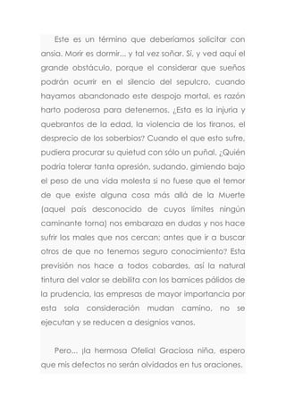 Este es un término que deberíamos solicitar con
ansia. Morir es dormir... y tal vez soñar. Sí, y ved aquí el
grande obstáculo, porque el considerar que sueños
podrán ocurrir en el silencio del sepulcro, cuando
hayamos abandonado este despojo mortal, es razón
harto poderosa para detenernos. ¿Esta es la injuria y
quebrantos de la edad, la violencia de los tiranos, el
desprecio de los soberbios? Cuando el que esto sufre,
pudiera procurar su quietud con sólo un puñal. ¿Quién
podría tolerar tanta opresión, sudando, gimiendo bajo
el peso de una vida molesta si no fuese que el temor
de que existe alguna cosa más allá de la Muerte
(aquel país desconocido de cuyos límites ningún
caminante torna) nos embaraza en dudas y nos hace
sufrir los males que nos cercan; antes que ir a buscar
otros de que no tenemos seguro conocimiento? Esta
previsión nos hace a todos cobardes, así la natural
tintura del valor se debilita con los barnices pálidos de
la prudencia, las empresas de mayor importancia por
esta sola consideración mudan camino, no se
ejecutan y se reducen a designios vanos.
Pero... ¡la hermosa Ofelia! Graciosa niña, espero
que mis defectos no serán olvidados en tus oraciones.
 
