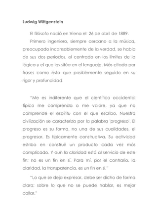 Ludwig Wittgenstein
El filósofo nació en Viena el 26 de abril de 1889.
Primero ingeniero, siempre cercano a la música,
preocupado incansablemente de la verdad, se habla
de sus dos períodos, el centrado en los límites de la
lógica y el que los sitúa en el lenguaje. Más citado por
frases como ésta que posiblemente seguido en su
rigor y profundidad.
“Me es indiferente que el científico occidental
típico me comprenda o me valore, ya que no
comprende el espíritu con el que escribo. Nuestra
civilización se caracteriza por la palabra 'progreso'. El
progreso es su forma, no una de sus cualidades, el
progresar. Es típicamente constructiva. Su actividad
estriba en construir un producto cada vez más
complicado. Y aun la claridad está al servicio de este
fin; no es un fin en sí. Para mí, por el contrario, la
claridad, la transparencia, es un fin en sí.”
“Lo que se deja expresar, debe ser dicho de forma
clara; sobre lo que no se puede hablar, es mejor
callar.”
 
