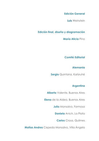 Edición General
Luis Weinstein
Edición final, diseño y diagramación
María Alicia Pino
Comité Editorial
Alemania
Sergio Quintana, Karisruhé
Argentina
Alberto Valente, Buenos Aires
Elena de la Aldea, Buenos Aires
Julio Monsalvo, Formosa
Daniela Anich, La Plata
Carlos Crosa, Quilmes
Matías Andres Cepeda Monsalvo, Villa Ángela
 