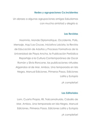 Redes y agrupaciones Co.incidentes
Un abrazo a algunas agrupaciones amigas Saludamos
con mucha amistad y alegría a:
Las Revistas
Insomnio, Monde Diplomatique, Occidente, Polis,
Mensaje, Aquí Las Cruces, Iniciativa Laicista, la Revista
de Educación de Adultos y Procesos Formativos de la
Universidad de Playa Ancha, la Publicación Periódica
Reportaje a la Cultura Contemporánea de Oscar
Román y Silvio Roncone, las publicaciones virtuales
Algarrobo al de Mar, Ambos, Una temporada en Isla
Negra, Manual Ediciones, Primeros Pasos, Ediciones
Lolita y Eutopía
¡A completar!
Las Editoriales
Lom, Cuarto Propio, Ril, Tralcamahuida, Caballo de
Mar, Ambos, Una temporada en Isla Negra, Manual
Ediciones, Primeros Pasos, Ediciones Lolita y Eutopía
¡A completar!
 