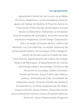 Las agrupaciones
Agrupación Cultural de Las Cruces, las múltiples
iniciativas Alegrémicas, La Municipalidad y diversos
grupos de trabajo de Quillota, El Proyecto Aurora, la
Casa Museo Pablo Neruda de Isla Negra, la Casa
Museo La Sebastiana, Valparaíso, La fundación
Vicente Huidobro de Cartagena, el Centro Huara de
medicinas integrativas, Centro Índigo, Corporación
Arte y Ecología, El Canelo de Nos, Instituto del
Bienestar, Las Coincidencias, Los Azules, Artesanos de
la Plaza Eladio Sobrino de Isla Negra, Chile Inteligente,
Centro de Estudios para la Calidad de Vida,
Cons-pirando, Departamento de Cultura del Colegio
Médico de Rancagua, el Departamento de Cultura
del Colegio Médico de Santiago, el Instituto del
Pensamiento Complejo, Líderes Culturales,
Poetas del Mundo, Grupo Sueños (de médicos
poetas), Universidad de Chile, Universidad de
Valparaíso, Usach, Yohanan (Centro de Medicina
Antroposófica), La Nave Imaginaria de Isla Negra.
Grupo La Runfla, Grupo Matices, Grupo Educación
para el Desarrollo Humano, Grupo Desarrollo Espiritual,
de Pucón, Grupo Paranormales, Programa
 