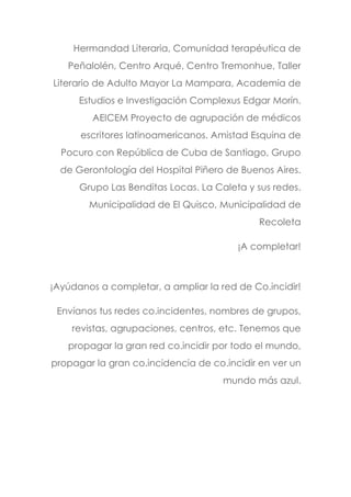 Hermandad Literaria, Comunidad terapéutica de
Peñalolén, Centro Arqué, Centro Tremonhue, Taller
Literario de Adulto Mayor La Mampara, Academia de
Estudios e Investigación Complexus Edgar Morín.
AEICEM Proyecto de agrupación de médicos
escritores latinoamericanos. Amistad Esquina de
Pocuro con República de Cuba de Santiago, Grupo
de Gerontología del Hospital Piñero de Buenos Aires.
Grupo Las Benditas Locas. La Caleta y sus redes.
Municipalidad de El Quisco, Municipalidad de
Recoleta
¡A completar!
¡Ayúdanos a completar, a ampliar la red de Co.incidir!
Envíanos tus redes co.incidentes, nombres de grupos,
revistas, agrupaciones, centros, etc. Tenemos que
propagar la gran red co.incidir por todo el mundo,
propagar la gran co.incidencia de co.incidir en ver un
mundo más azul.
 