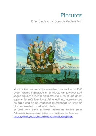 Pinturas
En esta edición, la obra de Vladimir Kush
Vladimir Kush es un artista surrealista ruso nacido en 1965
cuya máxima inspiración es el trabajo de Salvador Dalí.
Según algunos expertos en la materia, Kush es uno de los
exponentes más talentosos del surrealismo, logrando que
en cada una de sus imágenes se escondan un sinfín de
historias y metáforas a la vida diaria.
En 2011 Kush ganó el Primer Premio de Pintura en el
Artistes du Monde exposición internacional de Cannes.
https://www.youtube.com/watch?v=iacqN6pFQKs
 