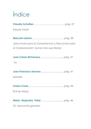 Índice
Claudio Schuftan…………………………………pág. 27
Saludo Inicial
Marcela Latorre................................................pág. 30
¿Educando para la Competencia o Educando para
la Colaboración?: Sumar más que Restar.
Juan Carlos Etcheverry...................................pág. 37
Yo
Juan Francisco Serrano...................................pág. 41
Dormiré
Carlos Crosa.....................................................pág. 44
El 8 de Marzo
María Alejandra Vidal...................................pág. 46
22 hermanita gemelas
 