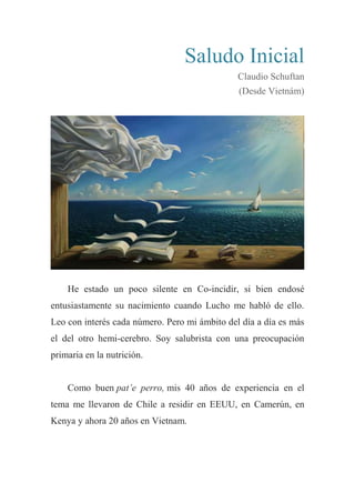 Saludo Inicial
Claudio Schuftan
(Desde Vietnám)
He estado un poco silente en Co-incidir, si bien endosé
entusiastamente su nacimiento cuando Lucho me habló de ello.
Leo con interés cada número. Pero mi ámbito del día a día es más
el del otro hemi-cerebro. Soy salubrista con una preocupación
primaria en la nutrición.
Como buen pat’e perro, mis 40 años de experiencia en el
tema me llevaron de Chile a residir en EEUU, en Camerún, en
Kenya y ahora 20 años en Vietnam.
 