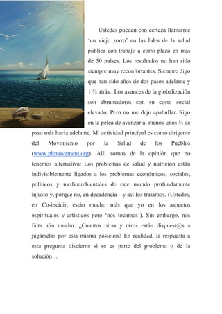 Ustedes pueden con certeza llamarme
„un viejo zorro‟ en las lides de la salud
pública con trabajo a corto plazo en más
de 50 países. Los resultados no han sido
siempre muy reconfortantes. Siempre digo
que han sido años de dos pasos adelante y
1 ¾ atrás. Los avances de la globalización
son abrumadores con su costo social
elevado. Pero no me dejo apabullar. Sigo
en la pelea de avanzar al menos unos ¾ de
paso más hacia adelante. Mi actividad principal es como dirigente
del Movimiento por la Salud de los Pueblos
(www.phmovement.org). Allí somos de la opinión que no
tenemos alternativa: Los problemas de salud y nutrición están
indivisiblemente ligados a los problemas económicos, sociales,
políticos y medioambientales de este mundo profundamente
injusto y, porque no, en decadencia --y así los tratamos. (Ustedes,
en Co-incidir, están mucho más que yo en los aspectos
espirituales y artísticos pero „nos tocamos‟). Sin embargo, nos
falta aún mucho: ¿Cuantos otras y otros están dispuest@s a
jugárselas por esta misma posición? En realidad, la respuesta a
esta pregunta discierne si se es parte del problema o de la
solución…
 