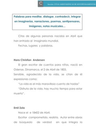 Sección: PENSAMIENTOS AZULES Y
O.INCIDENTES
Citas de algunas personas nacidas en Abril que
han entrado al imaginario mundial.
Fechas, lugares y palabras.
Hans Christian Andersen
El gran escritor de cuentos para niños, nació en
Odense, Dinamarca, el 2 de Abril de 1805.
Sensible, agradecido de la vida, se citan de él
expresiones como:
“La vida es el más maravilloso cuento de hadas”
“Disfruta de la vida, hay mucho tiempo para estar
muerto”.
Emil Zola
Nace el e 18402 de Abril.
Escritor comprometido, realista. Autor entre obras
de búsqueda de verdad en que integra la
C Sección: CITAS AMISTOSÓFICAS DE SENTIPENSAMIENTOS
Palabras para meditar, dialogar, contradecir, integrar
en imaginerías, narraciones, poemas, sentipensares,
imágenes, notas musicales…
 