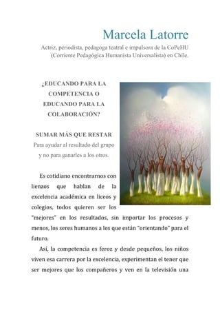 Marcela Latorre
Actriz, periodista, pedagoga teatral e impulsora de la CoPeHU
(Corriente Pedagógica Humanista Universalista) en Chile.
¿EDUCANDO PARA LA
COMPETENCIA O
EDUCANDO PARA LA
COLABORACIÓN?
SUMAR MÁS QUE RESTAR
Para ayudar al resultado del grupo
y no para ganarles a los otros.
Es cotidiano encontrarnos con
lienzos que hablan de la
excelencia académica en liceos y
colegios, todos quieren ser los
“mejores” en los resultados, sin importar los procesos y
menos, los seres humanos a los que están “orientando” para el
futuro.
Así, la competencia es feroz y desde pequeños, los niños
viven esa carrera por la excelencia, experimentan el tener que
ser mejores que los compañeros y ven en la televisión una
 