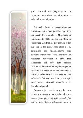 gran cantidad de programación de
concursos que dejan en el camino a
esforzados participantes.
Ese es el enfoque, la concepción de ser
humano de un ser competitivo, que lucha
por surgir. Por ejemplo, el Ministerio de
Educación de Chile entrega una Beca de
Excelencia Académica, premiando a los
que tienen las notas más altas de su
generación con financiamiento para
estudios superiores. Para postular, es
necesario pertenecer al 80% más
vulnerable del país. Esta medida
profundiza la competencia y la exigencia,
llevando a niveles de estrés altísimos a
niños y adolescentes que ven en ese
esfuerzo la única oportunidad para surgir,
siendo que la educación debería ser un
derecho universal.
Entonces, la creencia es que hay que
luchar y esforzarse para salir adelante,
pero… ¿Con quién hay que luchar? ¿Por
qué algunos deben esforzarse tanto y
 