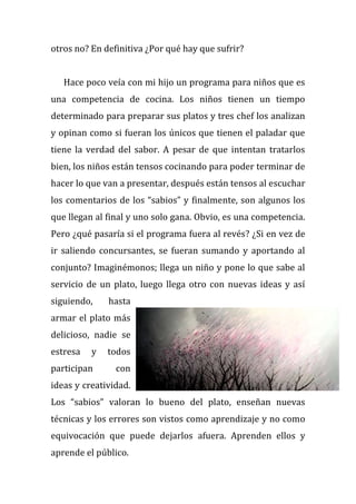 otros no? En definitiva ¿Por qué hay que sufrir?
Hace poco veía con mi hijo un programa para niños que es
una competencia de cocina. Los niños tienen un tiempo
determinado para preparar sus platos y tres chef los analizan
y opinan como si fueran los únicos que tienen el paladar que
tiene la verdad del sabor. A pesar de que intentan tratarlos
bien, los niños están tensos cocinando para poder terminar de
hacer lo que van a presentar, después están tensos al escuchar
los comentarios de los “sabios” y finalmente, son algunos los
que llegan al final y uno solo gana. Obvio, es una competencia.
Pero ¿qué pasaría si el programa fuera al revés? ¿Si en vez de
ir saliendo concursantes, se fueran sumando y aportando al
conjunto? Imaginémonos; llega un niño y pone lo que sabe al
servicio de un plato, luego llega otro con nuevas ideas y así
siguiendo, hasta
armar el plato más
delicioso, nadie se
estresa y todos
participan con
ideas y creatividad.
Los “sabios” valoran lo bueno del plato, enseñan nuevas
técnicas y los errores son vistos como aprendizaje y no como
equivocación que puede dejarlos afuera. Aprenden ellos y
aprende el público.
 