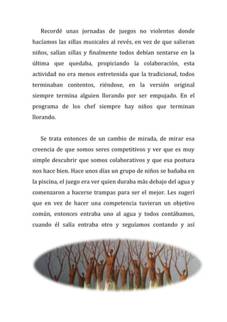 Recordé unas jornadas de juegos no violentos donde
hacíamos las sillas musicales al revés, en vez de que salieran
niños, salían sillas y finalmente todos debían sentarse en la
última que quedaba, propiciando la colaboración, esta
actividad no era menos entretenida que la tradicional, todos
terminaban contentos, riéndose, en la versión original
siempre termina alguien llorando por ser empujado. En el
programa de los chef siempre hay niños que terminan
llorando.
Se trata entonces de un cambio de mirada, de mirar esa
creencia de que somos seres competitivos y ver que es muy
simple descubrir que somos colaborativos y que esa postura
nos hace bien. Hace unos días un grupo de niños se bañaba en
la piscina, el juego era ver quien duraba más debajo del agua y
comenzaron a hacerse trampas para ser el mejor. Les sugerí
que en vez de hacer una competencia tuvieran un objetivo
común, entonces entraba uno al agua y todos contábamos,
cuando él salía entraba otro y seguíamos contando y así
 