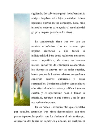 siguiendo, descubrieron que si invitaban a más
amigos llegaban más lejos y estaban felices
haciendo nuevas metas conjuntas. Cada niño
intentaba mejorar para ayudar al resultado del
grupo y no para ganarles a los otros.
La competencia tiene que ver con un
modelo económico, con un sistema que
impone creencias y que busca la
individualidad. Pero como realmente no somos
seres competitivos, de apoco se asoman
nuevas iniciativas de educación colaborativa,
los jóvenes se apoyan por las redes sociales,
hacen grupos de huertos urbanos, se ayudan a
construir centros culturales y casas
sustentables. Comienzan a haber comunidades
educativas donde las notas y calificaciones no
existen y el aprendizaje pasa a tomar la
prioridad, resurge lo que somos y no lo que
nos quieren imponer.
En un “video – experimento” que circulaba
por youtube, aparecían tres niños desconocidos, con tres
platos tapados, les pedían que los abrieran al mismo tiempo.
Al hacerlo, dos tenían un sándwich y uno no, sin analizar, ni
 