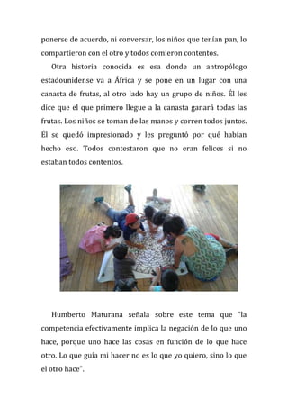 ponerse de acuerdo, ni conversar, los niños que tenían pan, lo
compartieron con el otro y todos comieron contentos.
Otra historia conocida es esa donde un antropólogo
estadounidense va a África y se pone en un lugar con una
canasta de frutas, al otro lado hay un grupo de niños. Él les
dice que el que primero llegue a la canasta ganará todas las
frutas. Los niños se toman de las manos y corren todos juntos.
Él se quedó impresionado y les preguntó por qué habían
hecho eso. Todos contestaron que no eran felices si no
estaban todos contentos.
Humberto Maturana señala sobre este tema que “la
competencia efectivamente implica la negación de lo que uno
hace, porque uno hace las cosas en función de lo que hace
otro. Lo que guía mi hacer no es lo que yo quiero, sino lo que
el otro hace”.
 