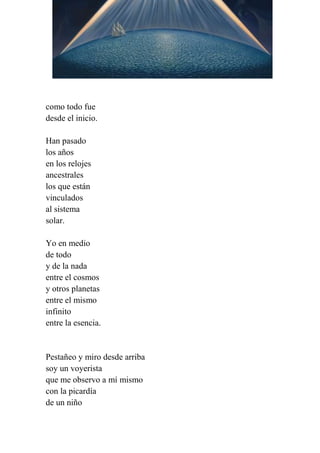 como todo fue
desde el inicio.
Han pasado
los años
en los relojes
ancestrales
los que están
vinculados
al sistema
solar.
Yo en medio
de todo
y de la nada
entre el cosmos
y otros planetas
entre el mismo
infinito
entre la esencia.
Pestañeo y miro desde arriba
soy un voyerista
que me observo a mí mismo
con la picardía
de un niño
 