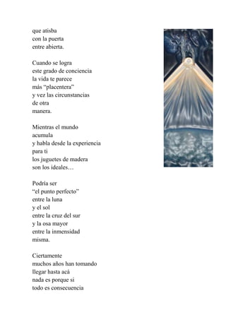 que atisba
con la puerta
entre abierta.
Cuando se logra
este grado de conciencia
la vida te parece
más “placentera”
y vez las circunstancias
de otra
manera.
Mientras el mundo
acumula
y habla desde la experiencia
para ti
los juguetes de madera
son los ideales…
Podría ser
“el punto perfecto”
entre la luna
y el sol
entre la cruz del sur
y la osa mayor
entre la inmensidad
misma.
Ciertamente
muchos años han tomando
llegar hasta acá
nada es porque si
todo es consecuencia
 