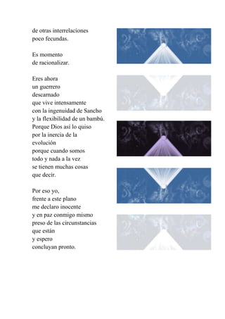 de otras interrelaciones
poco fecundas.
Es momento
de racionalizar.
Eres ahora
un guerrero
descarnado
que vive intensamente
con la ingenuidad de Sancho
y la flexibilidad de un bambú.
Porque Dios así lo quiso
por la inercia de la
evolución
porque cuando somos
todo y nada a la vez
se tienen muchas cosas
que decir.
Por eso yo,
frente a este plano
me declaro inocente
y en paz conmigo mismo
preso de las circunstancias
que están
y espero
concluyan pronto.
 