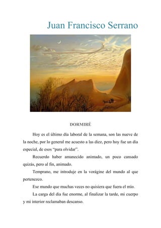 Juan Francisco Serrano
DORMIRÉ
Hoy es el último día laboral de la semana, son las nueve de
la noche, por lo general me acuesto a las diez, pero hoy fue un día
especial, de esos “para olvidar”.
Recuerdo haber amanecido animado, un poco cansado
quizás, pero al fin, animado.
Temprano, me introduje en la vorágine del mundo al que
pertenezco.
Ese mundo que muchas veces no quisiera que fuera el mío.
La carga del día fue enorme, al finalizar la tarde, mi cuerpo
y mi interior reclamaban descanso.
 