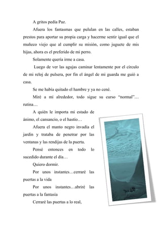 A gritos pedía Paz.
Afuera los fantasmas que pululan en las calles, estaban
prestos para aportar su propia carga y hacerme sentir igual que el
muñeco viejo que al cumplir su misión, como juguete de mis
hijas, ahora es el preferido de mi perro.
Solamente quería irme a casa.
Luego de ver las agujas caminar lentamente por el círculo
de mi reloj de pulsera, por fin el ángel de mi guarda me guió a
casa.
Se me había quitado el hambre y ya no cené.
Miré a mí alrededor, todo sigue su curso “normal”…
rutina…
A quién le importa mi estado de
ánimo, el cansancio, o el hastío…
Afuera el manto negro invadía el
jardín y trataba de penetrar por las
ventanas y las rendijas de la puerta.
Pensé entonces en todo lo
sucedido durante el día…
Quiero dormir.
Por unos instantes…cerraré las
puertas a la vida
Por unos instantes…abriré las
puertas a la fantasía
Cerraré las puertas a lo real,
 