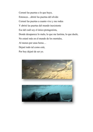 Cerraré las puertas a lo que huyo,
Entonces…abriré las puertas del olvido
Cerraré las puertas a cuanto vive y me rodea
Y abriré las puertas del mundo inexistente
Ese del cuál soy el único protagonista,
Donde desaparece lo malo, lo que me lastima, lo que duele,
No estaré más en el mundo de los mortales,
Al menos por unas horas…
Dejaré todo tal como está,
Por hoy dejaré de ser yo.
 