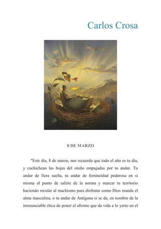 Carlos Crosa
8 DE MARZO
"Este día, 8 de marzo, nos recuerda que todo el año es tu día,
y cuchichean las hojas del otoño empujadas por tu andar. Tu
andar de fiera suelta, tu andar de femineidad poderosa en sí
misma al punto de salirte de la norma y marcar tu territorio
haciendo recular al machismo para disfrutar como Dios manda el
alma masculina, o tu andar de Antígona si se da, en nombre de la
irrenunciable ética de poner el afronte que da vida a lo yerto en el
 