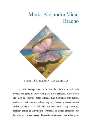 María Alejandra Vidal
Bracho
VEINTIDÓS HERMANITAS GEMELAS
Un hilo transparente unía por la cintura a veintidós
hermanitas gemelas, que vivían junto a una Princesa. La Princesa
era feliz de tenerlas como amigas. Las hermanas eran lindas,
radiantes, perfectas y estaban muy orgullosas de componer un
anillo, regalado a la Princesa por una Reina muy hermosa,
también amiga de la Princesa. Dormían las bellas hermanas por
las noches en un joyero dispuesto solamente para ellas y se
 
