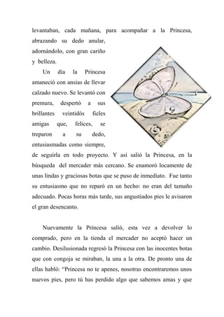 levantaban, cada mañana, para acompañar a la Princesa,
abrazando su dedo anular,
adornándolo, con gran cariño
y belleza.
Un día la Princesa
amaneció con ansias de llevar
calzado nuevo. Se levantó con
premura, despertó a sus
brillantes veintidós fieles
amigas que, felices, se
treparon a su dedo,
entusiasmadas como siempre,
de seguirla en todo proyecto. Y así salió la Princesa, en la
búsqueda del mercader más cercano. Se enamoró locamente de
unas lindas y graciosas botas que se puso de inmediato. Fue tanto
su entusiasmo que no reparó en un hecho: no eran del tamaño
adecuado. Pocas horas más tarde, sus angustiados pies le avisaron
el gran desencanto.
Nuevamente la Princesa salió, esta vez a devolver lo
comprado, pero en la tienda el mercader no aceptó hacer un
cambio. Desilusionada regresó la Princesa con las inocentes botas
que con congoja se miraban, la una a la otra. De pronto una de
ellas habló: “Princesa no te apenes, nosotras encontraremos unos
nuevos pies, pero tú has perdido algo que sabemos amas y que
 