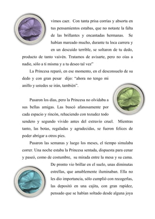 vimos caer. Con tanta prisa corrías y absorta en
tus pensamientos estabas, que no notaste la falta
de las brillantes y encantadas hermanas. Se
habían mareado mucho, durante tu loca carrera y
en un descuido terrible, se soltaron de tu dedo,
producto de tanto vaivén. Tratamos de avisarte, pero no oías a
nadie, sólo a ti misma y a tu deseo tal vez”
La Princesa reparó, en ese momento, en el desconsuelo de su
dedo y con gran pesar dijo: “ahora no tengo mi
anillo y ustedes se irán, también”.
Pasaron los días, pero la Princesa no olvidaba a
sus bellas amigas. Las buscó afanosamente por
cada espacio y rincón, rehaciendo con tozudez todo
sendero y segundo vivido antes del extravío cruel. Mientras
tanto, las botas, regaladas y agradecidas, se fueron felices de
poder abrigar a otros pies.
Pasaron las semanas y luego los meses, el tiempo simulaba
correr. Una noche estaba la Princesa sentada, dispuesta para cenar
y paseó, como de costumbre, su mirada entre la mesa y su cama.
De pronto vio brillar en el suelo, unas diminutas
estrellas, que amablemente iluminaban. Ella no
les dio importancia, sólo cumplió con recogerlas,
las depositó en una cajita, con gran rapidez,
pensado que se habían soltado desde alguna joya
 