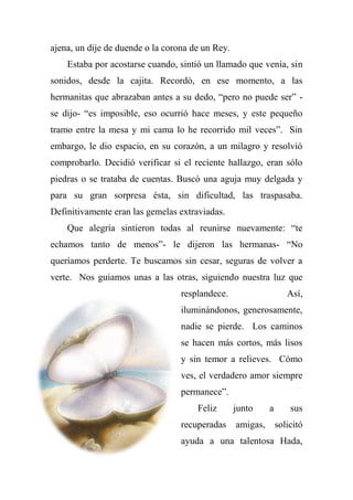 ajena, un dije de duende o la corona de un Rey.
Estaba por acostarse cuando, sintió un llamado que venía, sin
sonidos, desde la cajita. Recordó, en ese momento, a las
hermanitas que abrazaban antes a su dedo, “pero no puede ser” -
se dijo- “es imposible, eso ocurrió hace meses, y este pequeño
tramo entre la mesa y mi cama lo he recorrido mil veces”. Sin
embargo, le dio espacio, en su corazón, a un milagro y resolvió
comprobarlo. Decidió verificar si el reciente hallazgo, eran sólo
piedras o se trataba de cuentas. Buscó una aguja muy delgada y
para su gran sorpresa ésta, sin dificultad, las traspasaba.
Definitivamente eran las gemelas extraviadas.
Que alegría sintieron todas al reunirse nuevamente: “te
echamos tanto de menos”- le dijeron las hermanas- “No
queríamos perderte. Te buscamos sin cesar, seguras de volver a
verte. Nos guiamos unas a las otras, siguiendo nuestra luz que
resplandece. Así,
iluminándonos, generosamente,
nadie se pierde. Los caminos
se hacen más cortos, más lisos
y sin temor a relieves. Cómo
ves, el verdadero amor siempre
permanece”.
Feliz junto a sus
recuperadas amigas, solicitó
ayuda a una talentosa Hada,
 