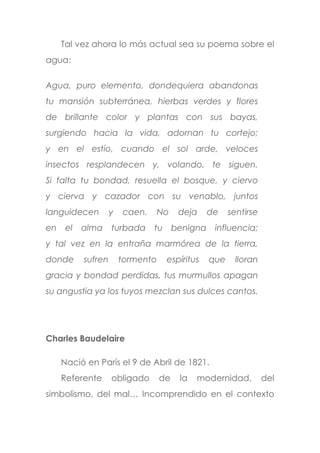 Tal vez ahora lo más actual sea su poema sobre el
agua:
Agua, puro elemento, dondequiera abandonas
tu mansión subterránea, hierbas verdes y flores
de brillante color y plantas con sus bayas,
surgiendo hacia la vida, adornan tu cortejo;
y en el estío, cuando el sol arde, veloces
insectos resplandecen y, volando, te siguen.
Si falta tu bondad, resuella el bosque, y ciervo
y cierva y cazador con su venablo, juntos
languidecen y caen. No deja de sentirse
en el alma turbada tu benigna influencia;
y tal vez en la entraña marmórea de la tierra,
donde sufren tormento espíritus que lloran
gracia y bondad perdidas, tus murmullos apagan
su angustia ya los tuyos mezclan sus dulces cantos.
Charles Baudelaire
Nació en París el 9 de Abril de 1821.
Referente obligado de la modernidad, del
simbolismo, del mal… Incomprendido en el contexto
 