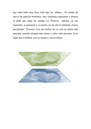 que sabía hilar muy bien, todo tipo de alhajas. Ya unidas de
nuevo las gráciles hermanas, muy contentas regresaron a abrazar
el dedo que tanto las amaba. La Princesa además, en ese
momento, se prometió a sí misma, ser de ahí en adelante, menos
precipitada. Procurar vivir los hechos de su vida en forma más
pausada, estando siempre más atenta y sobre todo presente, en el
lugar que se hallara, con su cuerpo y con su mente.
 