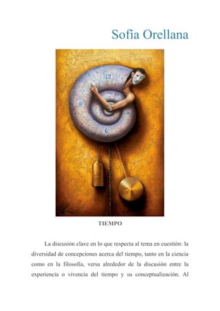 Sofía Orellana
TIEMPO
La discusión clave en lo que respecta al tema en cuestión: la
diversidad de concepciones acerca del tiempo, tanto en la ciencia
como en la filosofía, versa alrededor de la discusión entre la
experiencia o vivencia del tiempo y su conceptualización. Al
 
