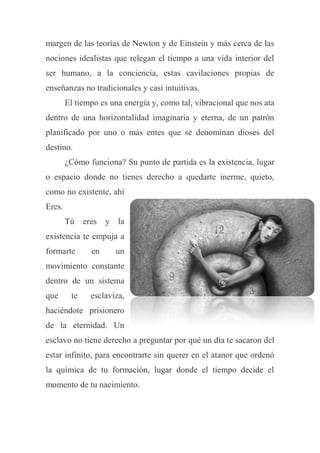 margen de las teorías de Newton y de Einstein y más cerca de las
nociones idealistas que relegan el tiempo a una vida interior del
ser humano, a la conciencia, estas cavilaciones propias de
enseñanzas no tradicionales y casi intuitivas.
El tiempo es una energía y, como tal, vibracional que nos ata
dentro de una horizontalidad imaginaria y eterna, de un patrón
planificado por uno o más entes que se denominan dioses del
destino.
¿Cómo funciona? Su punto de partida es la existencia, lugar
o espacio donde no tienes derecho a quedarte inerme, quieto,
como no existente, ahí
Eres.
Tú eres y la
existencia te empuja a
formarte en un
movimiento constante
dentro de un sistema
que te esclaviza,
haciéndote prisionero
de la eternidad. Un
esclavo no tiene derecho a preguntar por qué un día te sacaron del
estar infinito, para encontrarte sin querer en el atanor que ordenó
la química de tu formación, lugar donde el tiempo decide el
momento de tu nacimiento.
 