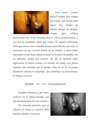 Los seres vivimos
para el tiempo: Hay tiempo
para nacer, hay tiempo para
morir, hay tiempo de
plantar, tiempo de destruir,
tiempo para edificar
(Eclesiastés vers. 3) Sí, el tiempo creó la vida o ayudó a crearla, y
sin ésta no podríamos decir que somos. Ni siquiera podríamos
decir que somos seres virtuales, porque para ello hay que tener la
conciencia de que vivimos dentro de un tiempo; es decir haber
transitado en una línea, donde el nacer es el punto de partida, con
los primeros latidos del corazón. De ahí en adelante todos
ingresamos al mismo camino, sin retorno, sin salida. Este eterno
caminar está marcado por el tiempo. Pero el ser es su propio
prisionero, porque su engranaje, que constituye su pensamiento,
lo obliga a avanzar.
TIEMPO – TU – YO – PENSAMIENTO-
Estamos inmersos, y por tanto,
esclavos en el espacio-tiempo, que
aún mantiene misterios por resolver.
No tenemos presente, que es
efímero, el futuro es incierto. Sólo
tenemos pasado y memoria.
 