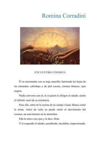 Romina Corradini
ENCUENTRO CÓSMICO
Él se encontraba con su traje amarillo, barriendo las hojas de
las alamedas, cabizbajo y de piel oscura, córneas blancas, ojos
negros.
Nadie conversa con él, ni si quiera le dirigen el saludo, siente
el infinito vacío de su existencia.
Pasa ella, entra en la escena de su campo visual, blanca como
la arena. Antes de verla ya puede sentir el movimiento del
cosmos, un movimiento en la atmósfera.
Ella lo mira a los ojos y le dice: Hola.
Y le responde el saludo, asombrado, incrédulo, impresionado.
 