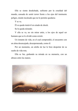 Ella se siente desdichada, sufriente por la crueldad del
mundo, cansada de sentir terror frente a los ojos del inminente
peligro, miedo inculcado que no le permite quedarse.
Y se va.
Él se queda inmóvil en estado de shock.
Se le queda mirando.
Y ella se va, no sin mirar atrás, a los ojos de aquel ser
humano que se le olvidó como existir.
Un instante de vida, en el cual comprendió, el encuentro con
un alma desencajada, desesperanzada, como él.
Por un momento, un atisbo de luz le hizo despertar de su
sueño de vida rota.
Ella se fue, grabando su mirada en su memoria, con un
abrazo entre las manos.
 