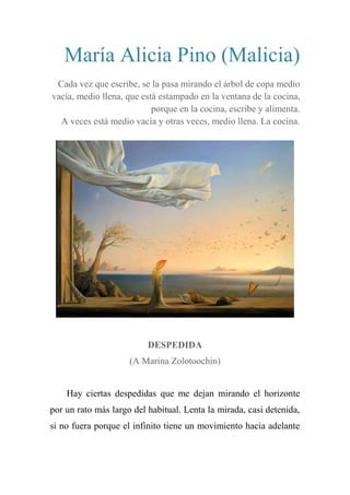 María Alicia Pino (Malicia)
Cada vez que escribe, se la pasa mirando el árbol de copa medio
vacía, medio llena, que está estampado en la ventana de la cocina,
porque en la cocina, escribe y alimenta.
A veces está medio vacía y otras veces, medio llena. La cocina.
DESPEDIDA
(A Marina Zolotoochin)
Hay ciertas despedidas que me dejan mirando el horizonte
por un rato más largo del habitual. Lenta la mirada, casi detenida,
si no fuera porque el infinito tiene un movimiento hacia adelante
 