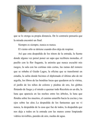 que se lo otorga su propia distancia. De lo contrario pensaría que
la mirada encontró un final.
Siempre es siempre, nunca es nunca.
El viento sólo se detiene cuando dios deja de respirar.
Así que esta despedida de los tótem de la entrada, la fuente
donde alguna vez pensé poner un sapo que recibiera monedas, el
pasillo con la flor fragante, la animita que nunca escuchó mis
ruegos, la sala con las cortinas más cortas, las ramas del romero
que se robaba el Guido Lagos, la oficina que se transformó en
estadía, la salita donde hicimos el diplomado el último año de mi
argolla, los libros de las benditas locas que quedaron en la vitrina,
el jardín de los niños de colores y piedras de oro, los globos
flotando de fuego y el miedo a quemar todo Recoleta en un día, la
luna que aparecía en las noches entre los árboles, la luna que
flotaba sobre los muertos, el camino amarillo hacia la cocina y tus
ojos sobre las aloe. La despedida de los fantasmas que no vi
nunca, la despedida de la casa que fue de todos, la despedida que
nos deja a todos en la entrada con las manos como limpiando
vidrios invisibles, paredes de aire, ruedas de agua.
 
