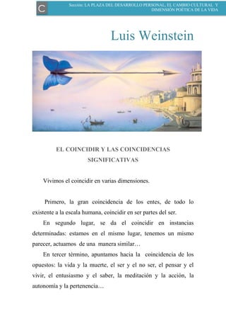 Luis Weinstein
EL COINCIDIR Y LAS COINCIDENCIAS
SIGNIFICATIVAS
Vivimos el coincidir en varias dimensiones.
Primero, la gran coincidencia de los entes, de todo lo
existente a la escala humana, coincidir en ser partes del ser.
En segundo lugar, se da el coincidir en instancias
determinadas: estamos en el mismo lugar, tenemos un mismo
parecer, actuamos de una manera similar…
En tercer término, apuntamos hacia la coincidencia de los
opuestos: la vida y la muerte, el ser y el no ser, el pensar y el
vivir, el entusiasmo y el saber, la meditación y la acción, la
autonomía y la pertenencia…
C
Sección: LA PLAZA DEL DESARROLLO PERSONAL, EL CAMBIO CULTURAL Y
DIMENSIÓN POÉTICA DE LA VIDA
 
