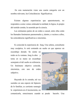 En esta numeración viene una cuarta categoría con un
nombre relevante, las Coincidencias Significativas.
Existen algunas experiencias que aparentemente, no
responden a como vemos ordenada la realidad, la lógica, lo propio
del sentido común, lo asumido por la ciencia.
Las estimamos partes de un orden a causal, entre ellas están
los llamados fenómenos paranormales y, dentro, o vecinos a ellos,
las coincidencias significativas o sincronías.
Es conocida la experiencia de Jung. Una señora, consultante
muy escéptica, le está contando un sueño en que aparece un
escarabajo dorado. Se siente un
ruido en la ventana. Jung la abre y
toma en su mano un escarabajo
semejante al del sueño en referencia.
Un fenómeno objetivo coincide,
sincroniza, con uno de orden
subjetivo.
Huyendo de lo extraño, tal vez
sumidos en una especie de hipnosis
de lo familiar, es corriente sumergir
la experiencia en el inconsciente, no
comunicarla, emocionarse cuando se puede hacerlo. Una
 