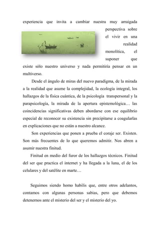 experiencia que invita a cambiar nuestra muy arraigada
perspectiva sobre
el vivir en una
realidad
monolítica, el
suponer que
existe sólo nuestro universo y nada permitiría pensar en un
multiverso.
Desde el ángulo de miras del nuevo paradigma, de la mirada
a la realidad que asume la complejidad, la ecología integral, los
hallazgos de la física cuántica, de la psicología transpersonal y la
parapsicología, la mirada de la apertura epistemológica… las
coincidencias significativas deben abordarse con ese equilibrio
especial de reconocer su existencia sin precipitarse a coagularlas
en explicaciones que no están a nuestro alcance.
Son experiencias que ponen a prueba el coraje ser. Existen.
Son más frecuentes de lo que queremos admitir. Nos abren a
asumir nuestra finitud.
Finitud en medio del furor de los hallazgos técnicos. Finitud
del ser que practica el internet y ha llegada a la luna, el de los
celulares y del satélite en marte…
Seguimos siendo homo habilis que, entre otros adelantos,
contamos con algunas personas sabias, pero que debemos
detenernos ante el misterio del ser y el misterio del yo.
 