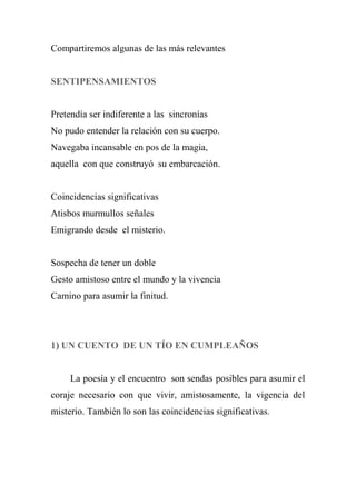Compartiremos algunas de las más relevantes
SENTIPENSAMIENTOS
Pretendía ser indiferente a las sincronías
No pudo entender la relación con su cuerpo.
Navegaba incansable en pos de la magia,
aquella con que construyó su embarcación.
Coincidencias significativas
Atisbos murmullos señales
Emigrando desde el misterio.
Sospecha de tener un doble
Gesto amistoso entre el mundo y la vivencia
Camino para asumir la finitud.
1) UN CUENTO DE UN TÍO EN CUMPLEAÑOS
La poesía y el encuentro son sendas posibles para asumir el
coraje necesario con que vivir, amistosamente, la vigencia del
misterio. También lo son las coincidencias significativas.
 