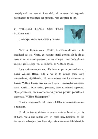 complejidad de nuestra identidad, el proceso del segundo
nacimiento, la existencia del misterio. Para el coraje de ser.
2) WILLIAM BLAKE NOS TRAE
SORPRESAS.
(Una experiencia con perros y llamos)
Nace un llamito en el Centro Las Coincidencias de la
localidad de Isla Negra, en nuestro litoral central. Se le da el
nombre de un autor querido que, en el lugar, tiene dedicado un
camino provisto de citas de su texto. Es William Blake.
Una vecina comenta que ella tiene un perro que también se
llama William Blake. Ella y yo no lo vemos como algo
trascendente, significativo. No es corriente que los animales se
llamen Willam Blake, pero en Isla Negra…ocurren hartas cosas,
hasta poesía… Otra vecina, presente, hace un sentido reproche:
“Qué pedantería, nadie conoce a esa persona, podrían ponerle, en
todo caso, William Shakespeare.”
El autor responsable del nombre del llamo va a continuación
a Santiago.
En el camino, se detiene en una estación de bencina, para ir
al baño. Ve a una señora con un perro muy hermoso en sus
brazos, sin saber por qué, hace algo absolutamente inhabitual, le
 