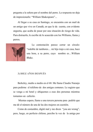 pregunta a la señora por el nombre del perro. La respuesta no deja
de impresionarlo: “William Shakespeare”...
Al llegar a su casa en Santiago, se encuentra con un mail de
un amigo que vive en Canadá, en que le da cuenta, con evidente
angustia, que acaba de pasar por una situación de riesgo de vida.
Para distraerlo, le escribe de lo acaecido con los Williams, llama y
perros.
La contestación parece cerrar un círculo:
“redoble de tambores… mi hijo trajo a mi casa, hace
una hora, a su perro, cuyo nombre es…William
Blake.
3) DIEZ AÑOS DESPUÉS
Berkeley, medio a medio en el 68. Me llama Claudio Naranjo
para pedirme el teléfono de dos amigas comunes. Le sugiero que
se venga a mi hotel y ubiquemos a esas dos personas mientras
tomamos un cafecito.
Mientas espero, llamo a una tercera persona para pedirle que
me dé el número de una de las dos mujeres en cuestión.
Como de costumbre, digité mal y me dicen “you are wrong”,
pero, luego, en perfecto chileno, percibo la voz de la amiga por
 
