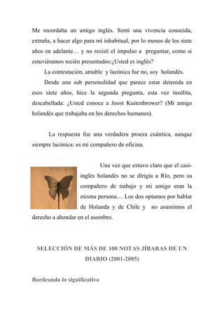 Me recordaba un amigo inglés. Sentí una vivencia conocida,
extraña, a hacer algo para mí inhabitual, por lo menos de los siete
años en adelante… y no resistí el impulso a preguntar, como si
estuviéramos recién presentados:¿Usted es inglés?
La contestación, amable y lacónica fue no, soy holandés.
Desde una sub personalidad que parece estar detenida en
esos siete años, hice la segunda pregunta, esta vez insólita,
descabellada: ¿Usted conoce a Joost Kuitenbrower? (Mi amigo
holandés que trabajaba en los derechos humanos).
La respuesta fue una verdadera proeza cuántica, aunque
siempre lacónica: es mi compañero de oficina.
Una vez que estuvo claro que el casi-
inglés holandés no se dirigía a Río, pero su
compañero de trabajo y mi amigo eran la
misma persona… Los dos optamos por hablar
de Holanda y de Chile y no asumimos el
derecho a ahondar en el asombro.
SELECCIÓN DE MÁS DE 100 NOTAS JÍBARAS DE UN
DIARIO (2001-2005)
Bordeando lo significativo
 
